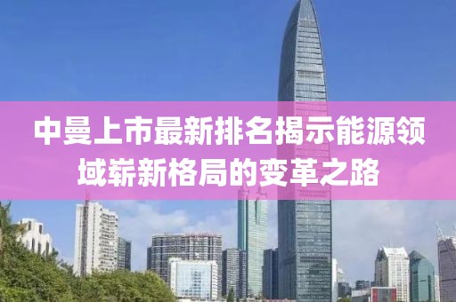 中曼上市最新排名揭示能源领域崭新格局的变革之路