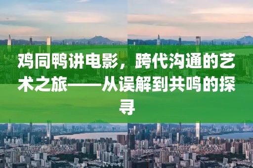 鸡同鸭讲电影，跨代沟通的艺术之旅——从误解到共鸣的探寻