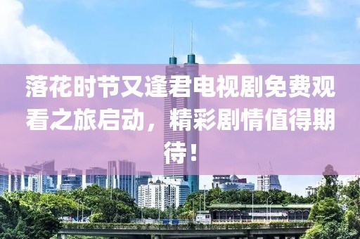 落花时节又逢君电视剧免费观看之旅启动，精彩剧情值得期待！