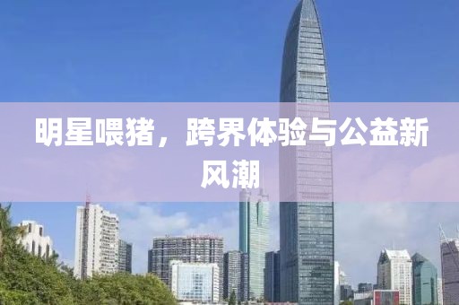 明星喂猪，跨界体验与公益新风潮
