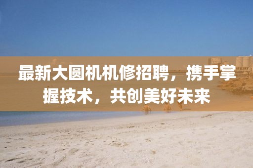 最新大圆机机修招聘，携手掌握技术，共创美好未来