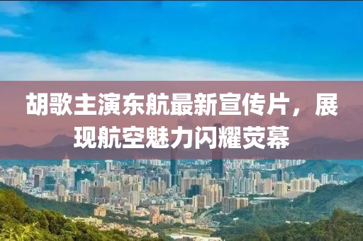 胡歌主演东航最新宣传片，展现航空魅力闪耀荧幕