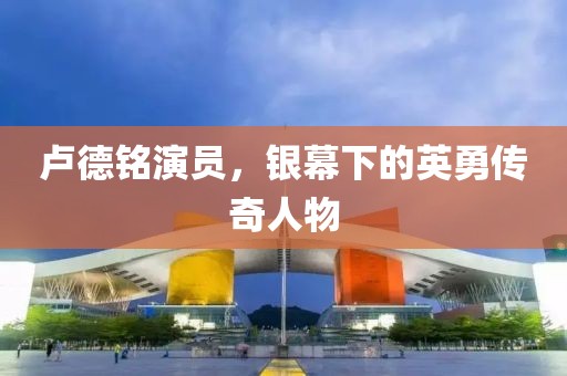 卢德铭演员，银幕下的英勇传奇人物