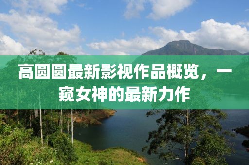 高圆圆最新影视作品概览，一窥女神的最新力作