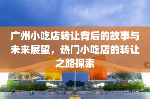 广州小吃店转让背后的故事与未来展望，热门小吃店的转让之路探索