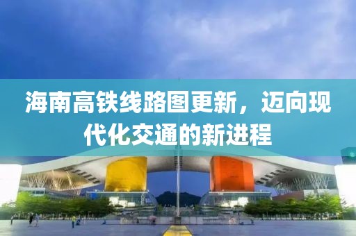 海南高铁线路图更新，迈向现代化交通的新进程