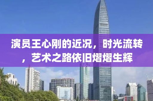 演员王心刚的近况，时光流转，艺术之路依旧熠熠生辉