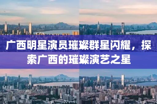 广西明星演员璀璨群星闪耀，探索广西的璀璨演艺之星
