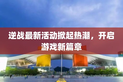 逆战最新活动掀起热潮，开启游戏新篇章