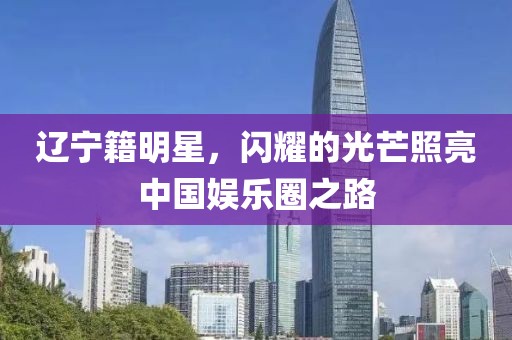 辽宁籍明星，闪耀的光芒照亮中国娱乐圈之路