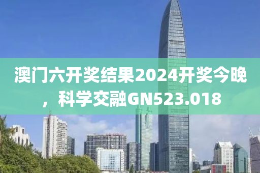澳门六开奖结果2024开奖今晚，科学交融GN523.018