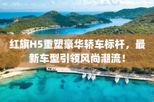 红旗H5重塑豪华轿车标杆，最新车型引领风尚潮流！