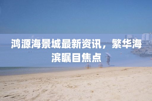 鸿源海景城最新资讯，繁华海滨瞩目焦点