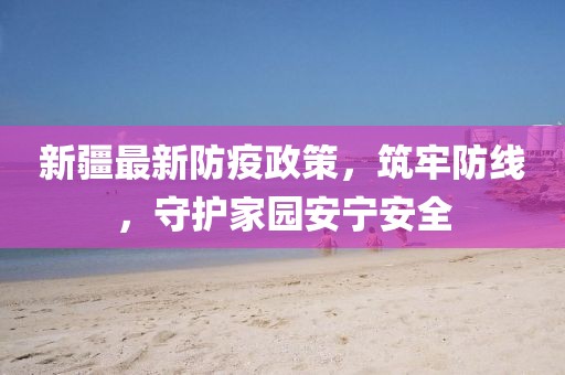 新疆最新防疫政策，筑牢防线，守护家园安宁安全
