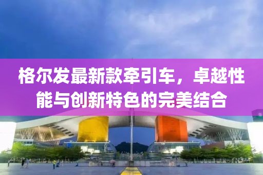 格尔发最新款牵引车，卓越性能与创新特色的完美结合