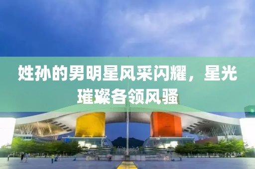 姓孙的男明星风采闪耀，星光璀璨各领风骚