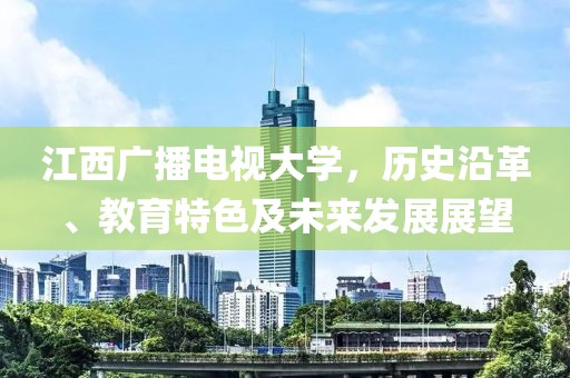 江西广播电视大学，历史沿革、教育特色及未来发展展望