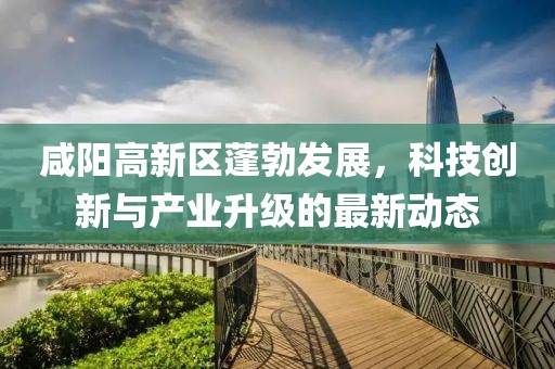 咸阳高新区蓬勃发展，科技创新与产业升级的最新动态