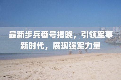 最新步兵番号揭晓，引领军事新时代，展现强军力量