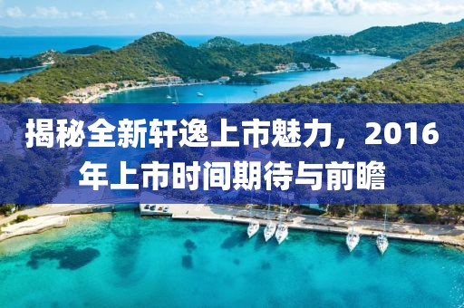 揭秘全新轩逸上市魅力，2016年上市时间期待与前瞻