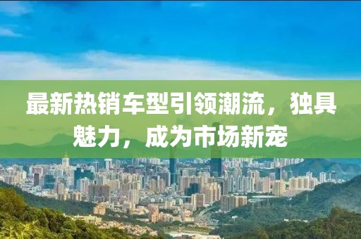 最新热销车型引领潮流，独具魅力，成为市场新宠