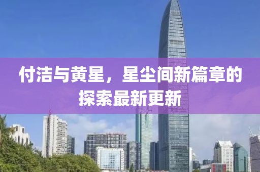 付洁与黄星，星尘间新篇章的探索最新更新