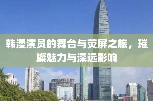 韩漫演员的舞台与荧屏之旅，璀璨魅力与深远影响