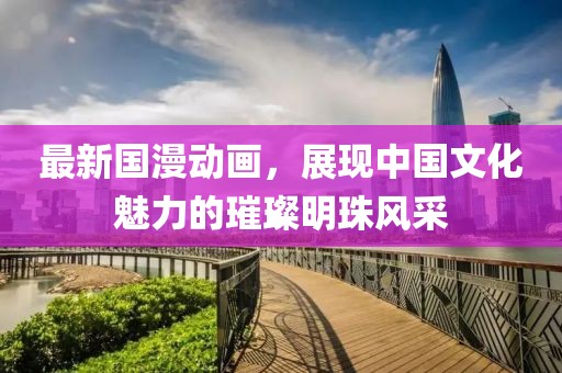 最新国漫动画，展现中国文化魅力的璀璨明珠风采