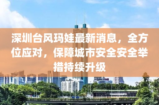 深圳台风玛娃最新消息，全方位应对，保障城市安全安全举措持续升级