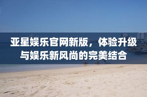 亚星娱乐官网新版，体验升级与娱乐新风尚的完美结合