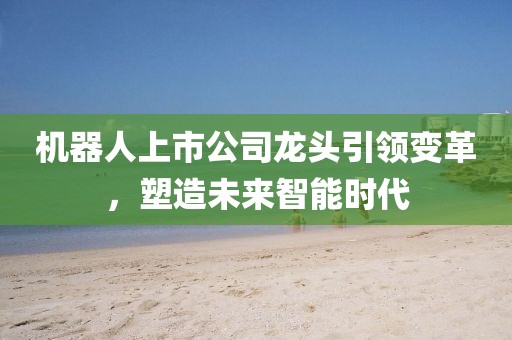 机器人上市公司龙头引领变革，塑造未来智能时代