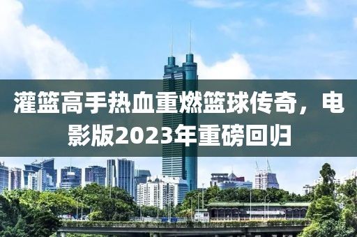 灌篮高手热血重燃篮球传奇，电影版2023年重磅回归