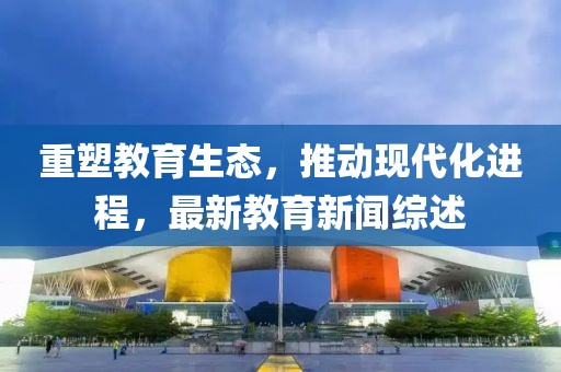 重塑教育生态，推动现代化进程，最新教育新闻综述