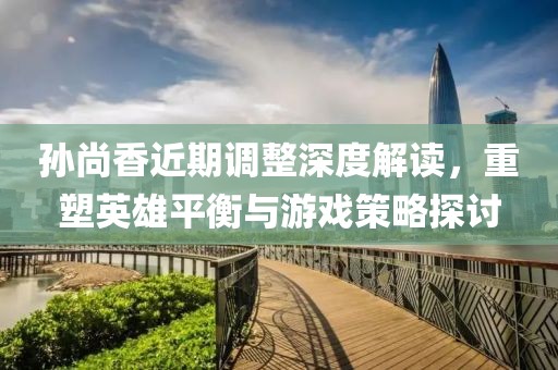 孙尚香近期调整深度解读，重塑英雄平衡与游戏策略探讨