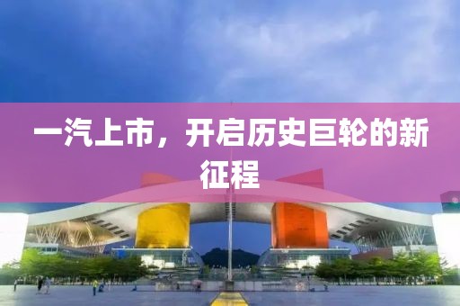 一汽上市，开启历史巨轮的新征程