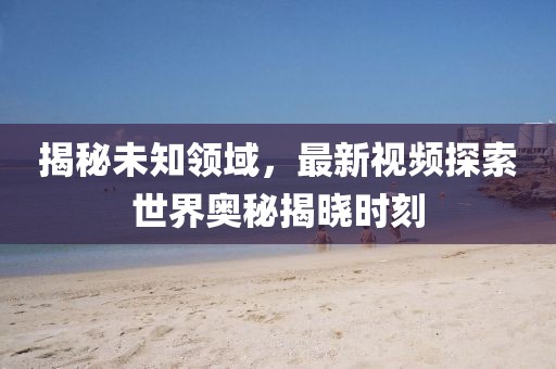 揭秘未知领域，最新视频探索世界奥秘揭晓时刻