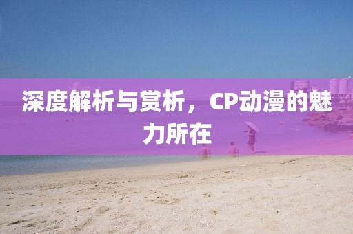 深度解析与赏析，CP动漫的魅力所在