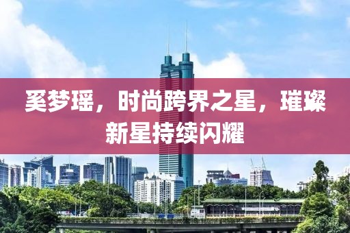 奚梦瑶，时尚跨界之星，璀璨新星持续闪耀