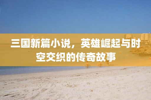 三国新篇小说，英雄崛起与时空交织的传奇故事