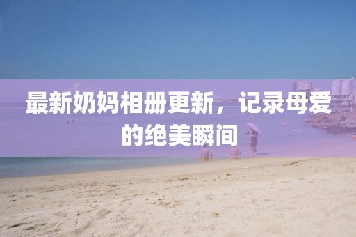 最新奶妈相册更新，记录母爱的绝美瞬间