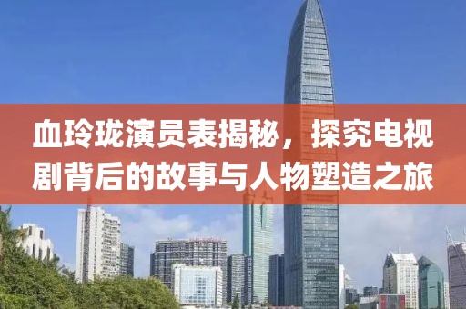 血玲珑演员表揭秘，探究电视剧背后的故事与人物塑造之旅