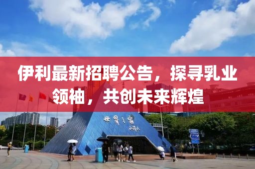 伊利最新招聘公告，探寻乳业领袖，共创未来辉煌