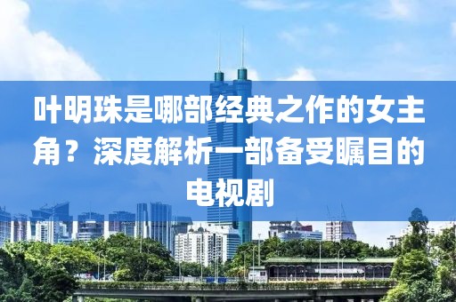 叶明珠是哪部经典之作的女主角？深度解析一部备受瞩目的电视剧