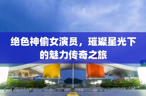 绝色神偷女演员，璀璨星光下的魅力传奇之旅