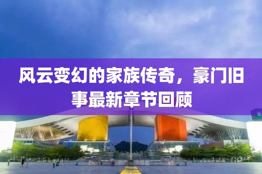 风云变幻的家族传奇，豪门旧事最新章节回顾