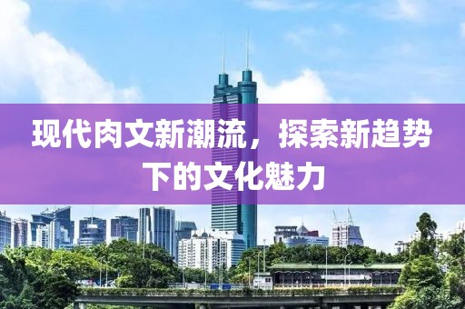 现代肉文新潮流，探索新趋势下的文化魅力