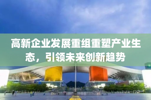 高新企业发展重组重塑产业生态，引领未来创新趋势