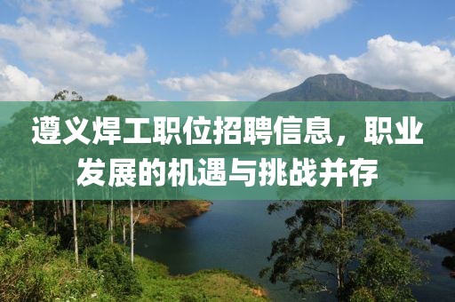 遵义焊工职位招聘信息，职业发展的机遇与挑战并存