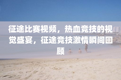 征途比赛视频，热血竞技的视觉盛宴，征途竞技激情瞬间回顾