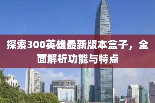 探索300英雄最新版本盒子，全面解析功能与特点